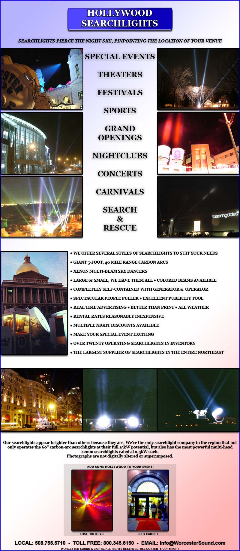 SEARCHLIGHTS PIERCE THE NIGHT SKY, PINPOINTING THE LOCATION OF YOUR VENUE

SPECIAL EVENTS

THEATERS

FESTIVALS

SPORTS

GRAND OPENINGS

NIGHTCLUBS

CONCERTS

CARNIVALS

SEARCH
&
RESCUE

? WE OFFER SEVERAL STYLES OF SEARCHLIGHTS TO SUIT YOUR NEEDS

? GIANT 5-FOOT, 40 MILE RANGE CARBON ARCS 

? XENON MULTI-BEAM SKY DANCERS

? LARGE or SMALL, WE HAVE THEM ALL ? COLORED BEAMS AVAILIBLE

? COMPLETELY SELF-CONTAINED WITH GENERATOR &  OPERATOR 

? SPECTACULAR PEOPLE PULLER ? EXCELLENT PUBLICITY TOOL

? REAL TIME ADVERTISING ? BETTER THAN PRINT ? ALL WEATHER

? RENTAL RATES REASONABLY INEXPENSIVE

? MULTIPLE NIGHT DISCOUNTS AVAILIBLE

? MAKE YOUR SPECIAL EVENT EXCITING

? OVER TWENTY OPERATING SEARCHLIGHTS IN INVENTORY

? THE LARGEST SUPPLIER OF SEARCHLIGHTS IN THE ENTIRE NORTHEAST
Our searchlights appear brighter than others because they are. We�re the only searchlight company in the region that not only operates the 60� carbon-arc searchlights at their full 15kW potential, but also has the most powerful multi-head xenon searchlights rated at 2.5kW each.
Photographs are not digitally altered or superimposed.

